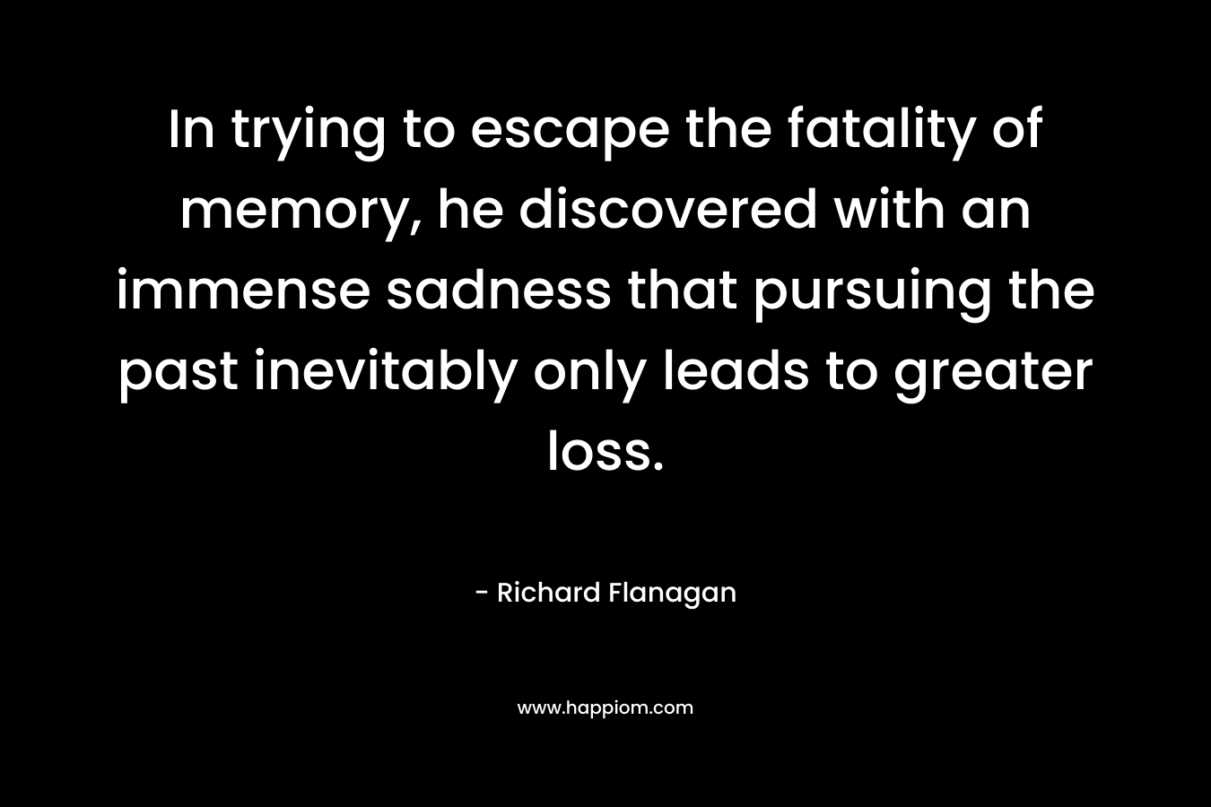 In trying to escape the fatality of memory, he discovered with an immense sadness that pursuing the past inevitably only leads to greater loss. – Richard Flanagan