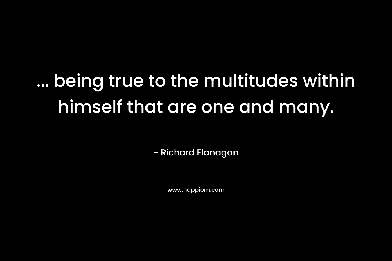 … being true to the multitudes within himself that are one and many. – Richard Flanagan