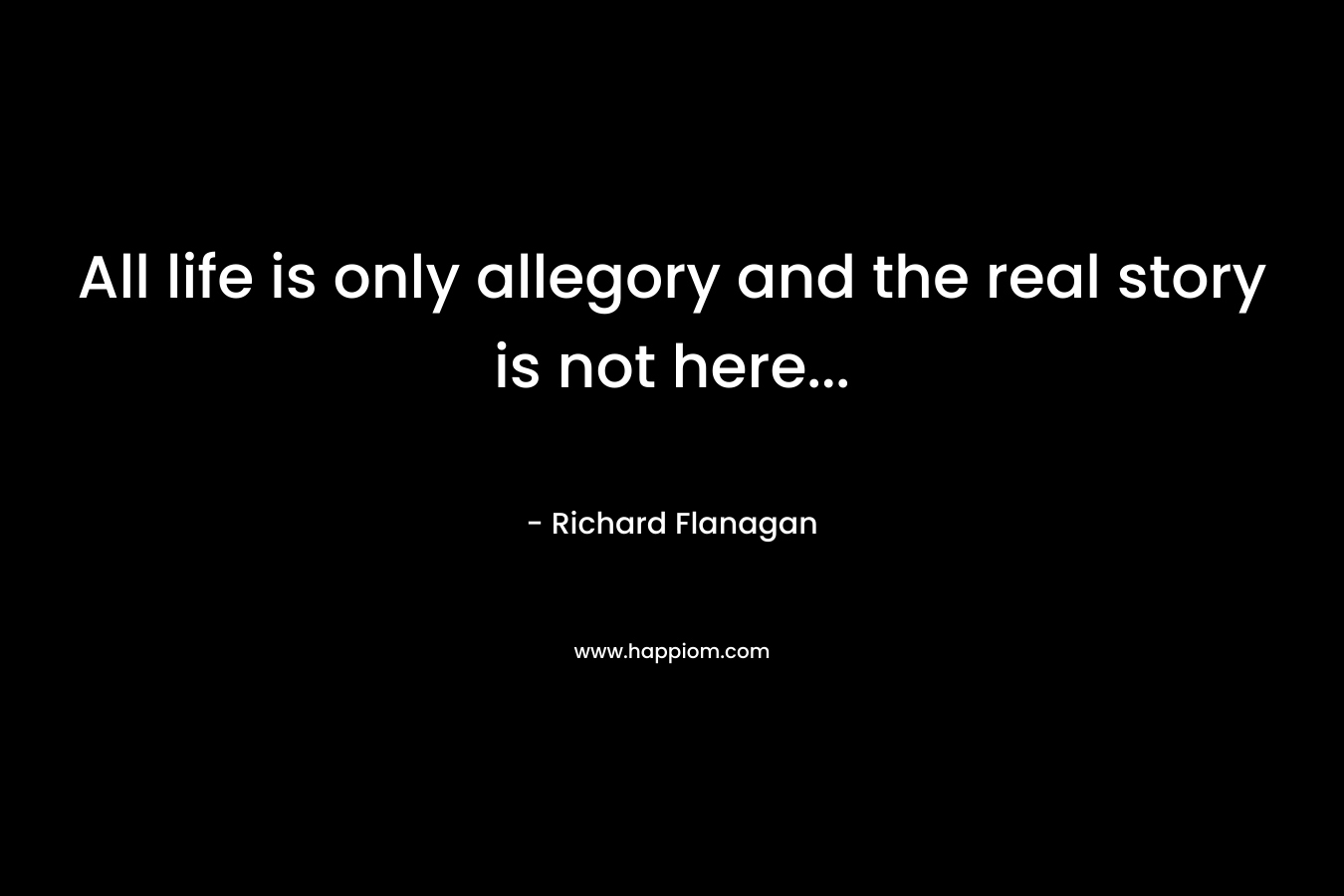 All life is only allegory and the real story is not here… – Richard Flanagan