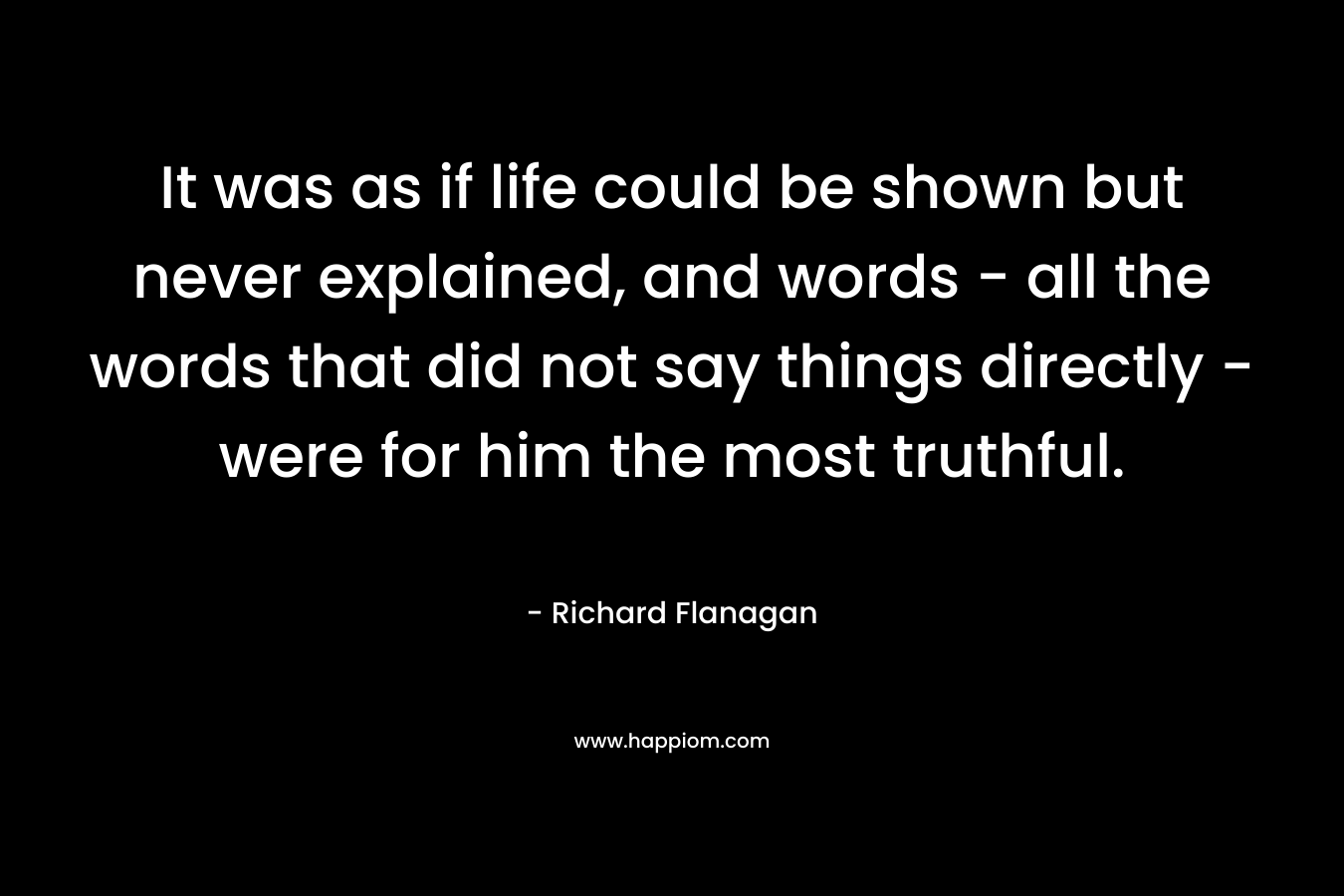 It was as if life could be shown but never explained, and words - all the words that did not say things directly - were for him the most truthful.
