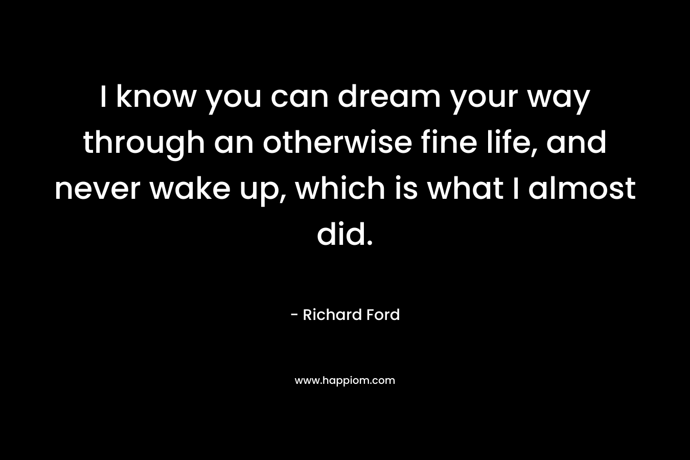 I know you can dream your way through an otherwise fine life, and never wake up, which is what I almost did.
