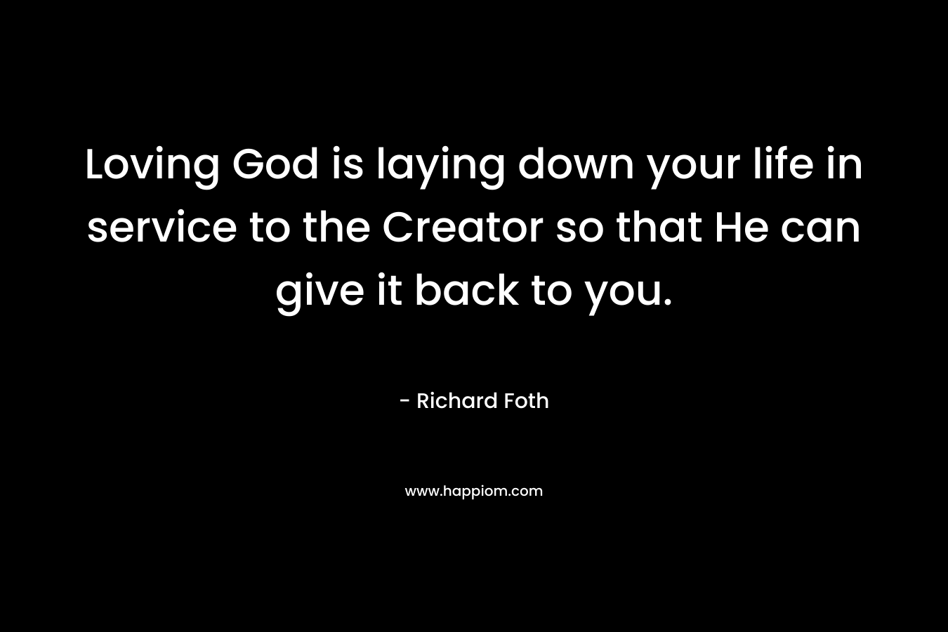 Loving God is laying down your life in service to the Creator so that He can give it back to you. – Richard Foth