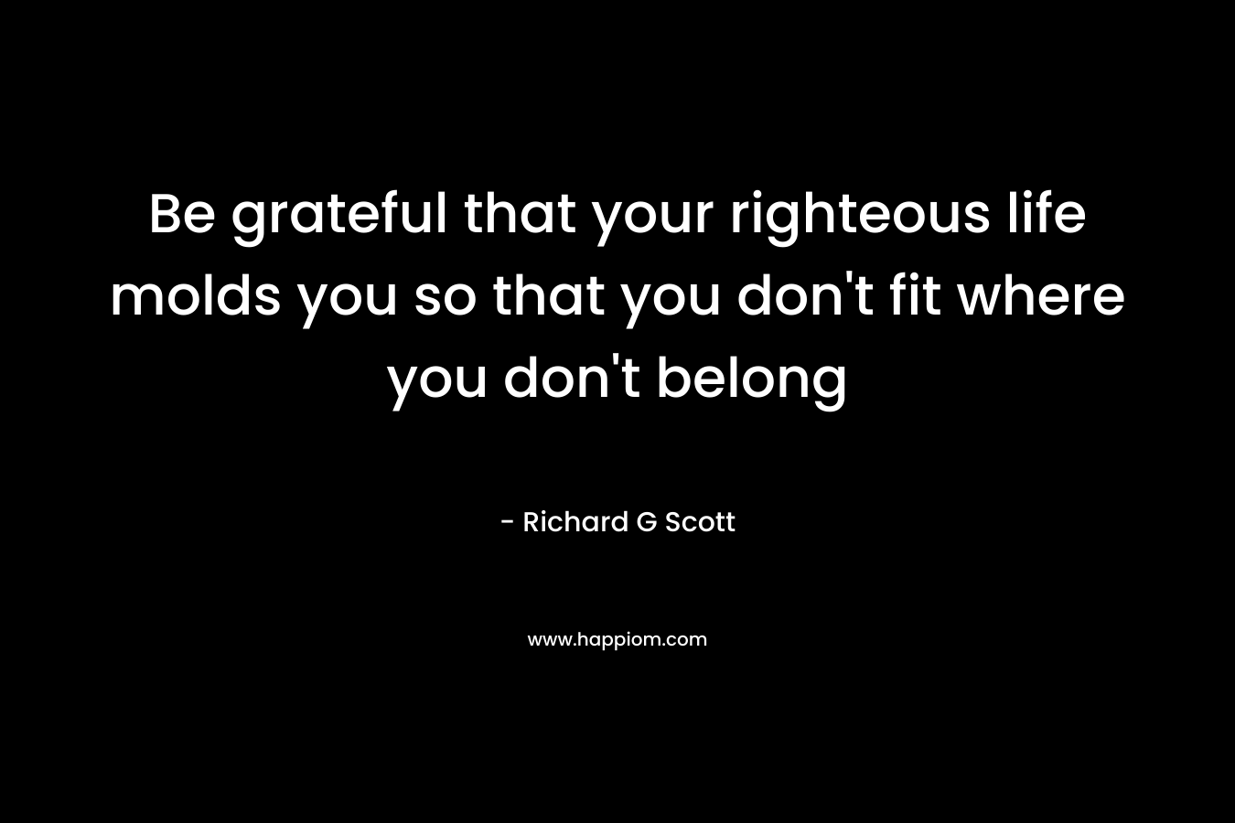 Be grateful that your righteous life molds you so that you don't fit where you don't belong
