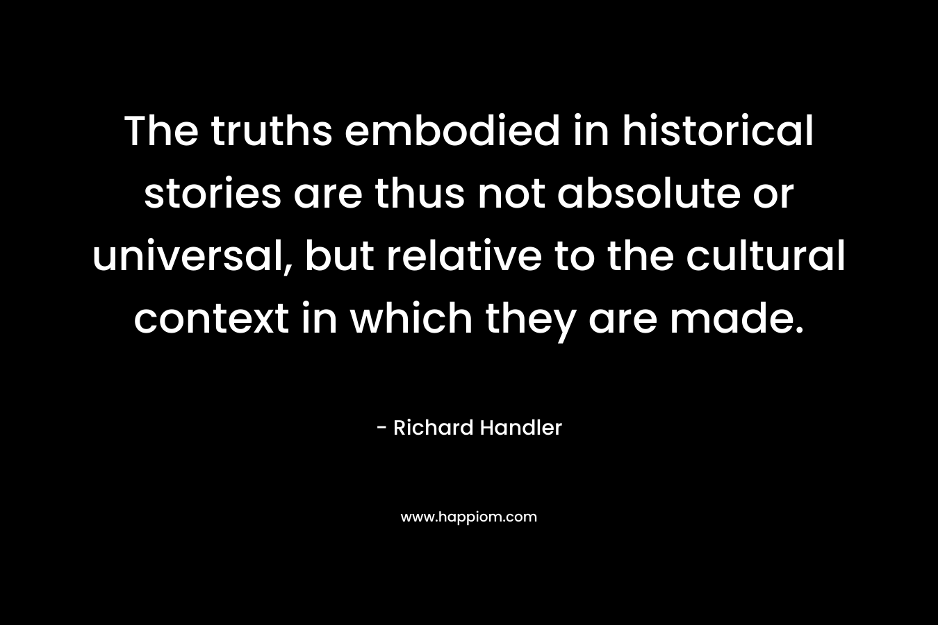 The truths embodied in historical stories are thus not absolute or universal, but relative to the cultural context in which they are made. – Richard Handler