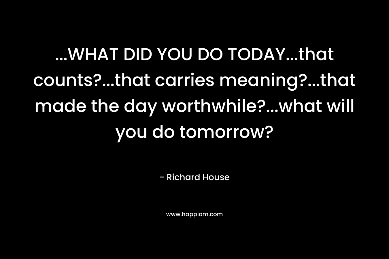 ...WHAT DID YOU DO TODAY...that counts?...that carries meaning?...that made the day worthwhile?...what will you do tomorrow?