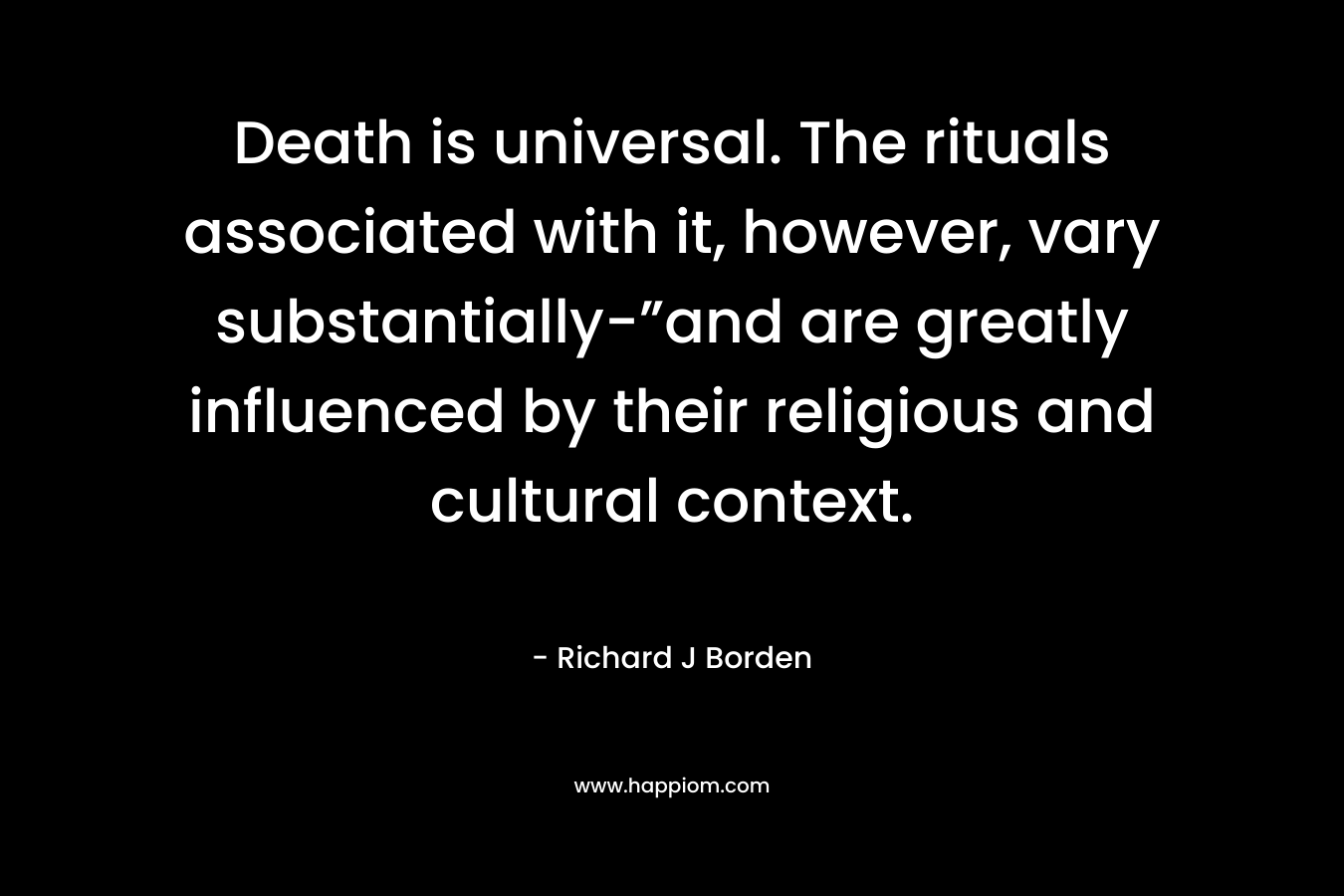 Death is universal. The rituals associated with it, however, vary substantially-”and are greatly influenced by their religious and cultural context. – Richard J Borden