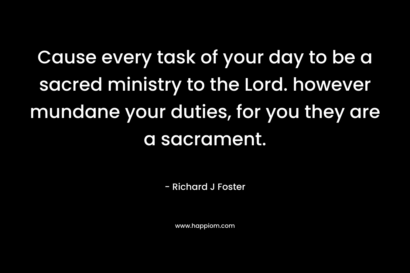 Cause every task of your day to be a sacred ministry to the Lord. however mundane your duties, for you they are a sacrament. – Richard J Foster