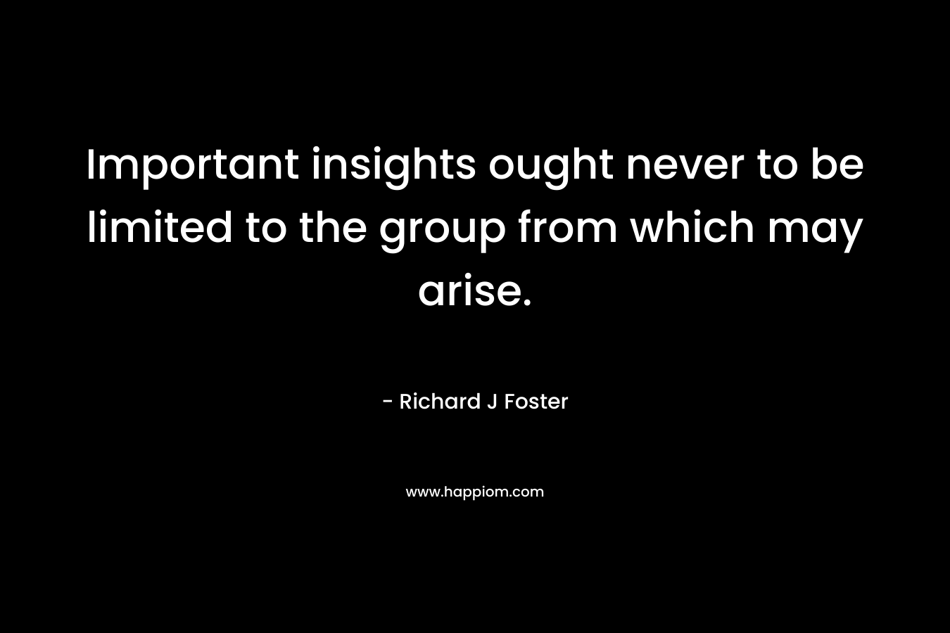 Important insights ought never to be limited to the group from which may arise. – Richard J Foster