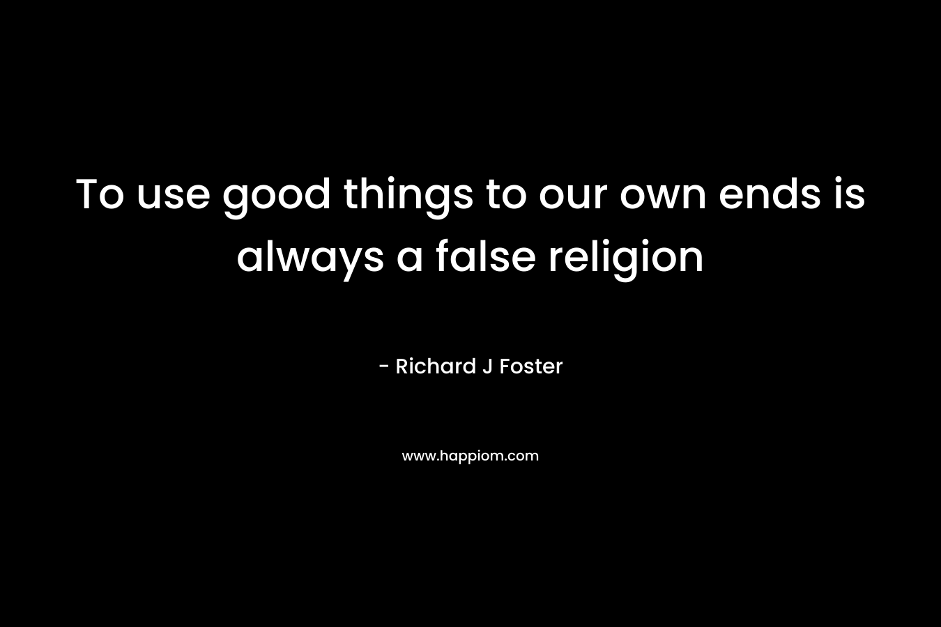 To use good things to our own ends is always a false religion – Richard J Foster