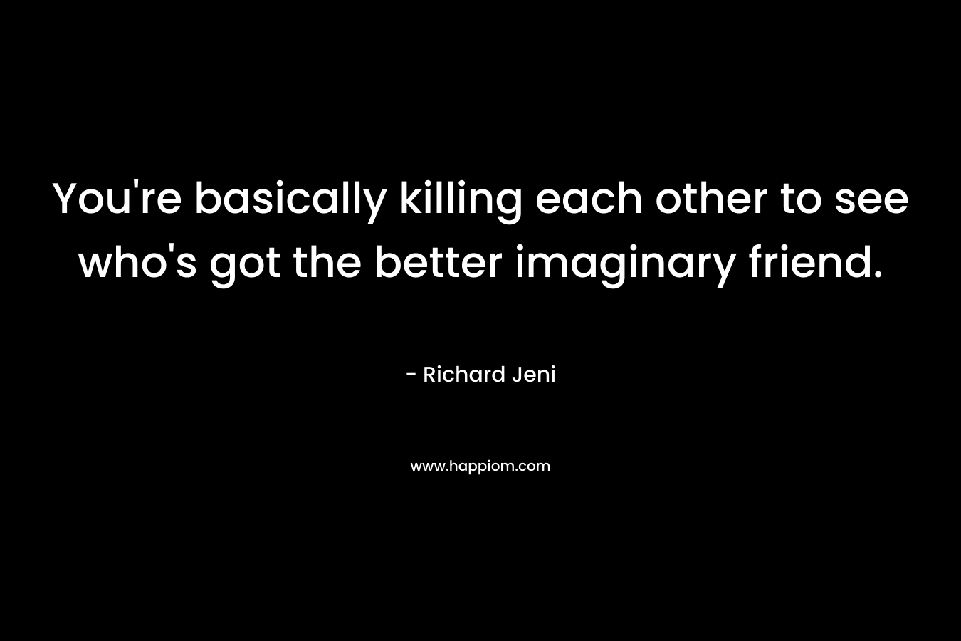 You're basically killing each other to see who's got the better imaginary friend.