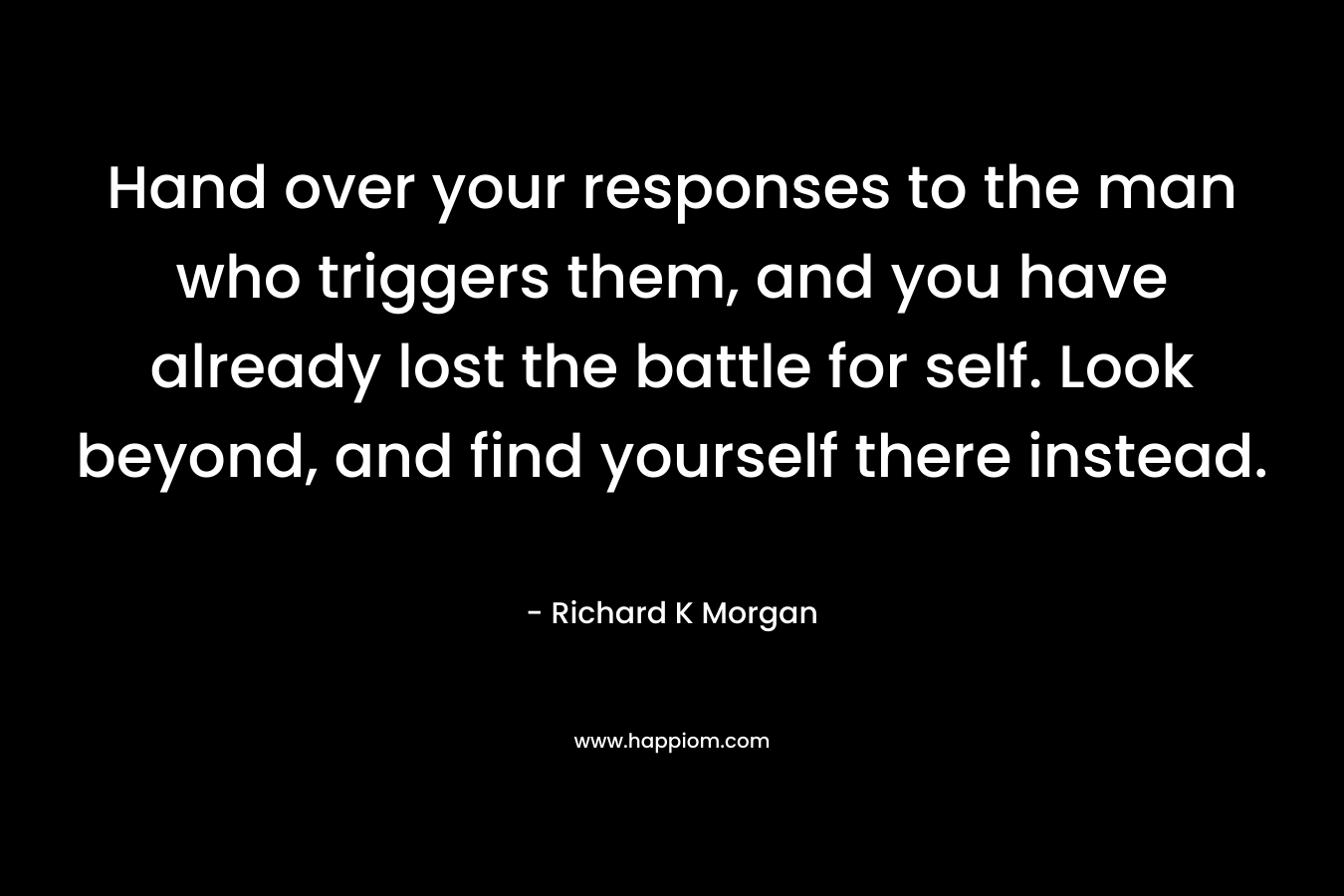 Hand over your responses to the man who triggers them, and you have already lost the battle for self. Look beyond, and find yourself there instead. – Richard K Morgan