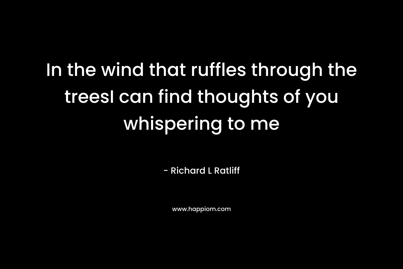 In the wind that ruffles through the treesI can find thoughts of you whispering to me – Richard L  Ratliff