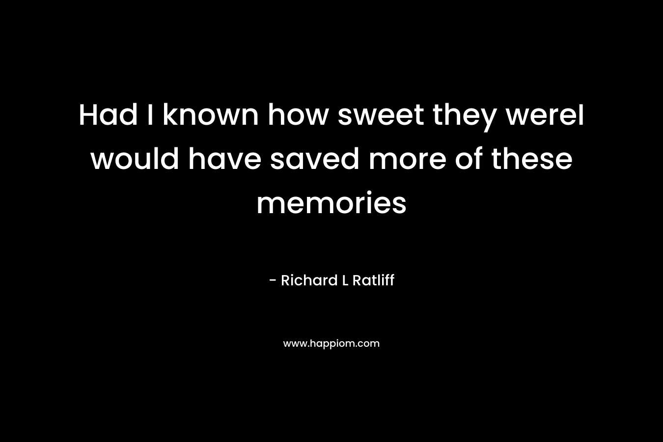 Had I known how sweet they wereI would have saved more of these memories – Richard L  Ratliff