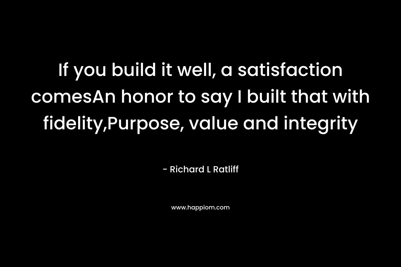 If you build it well, a satisfaction comesAn honor to say I built that with fidelity,Purpose, value and integrity – Richard L  Ratliff