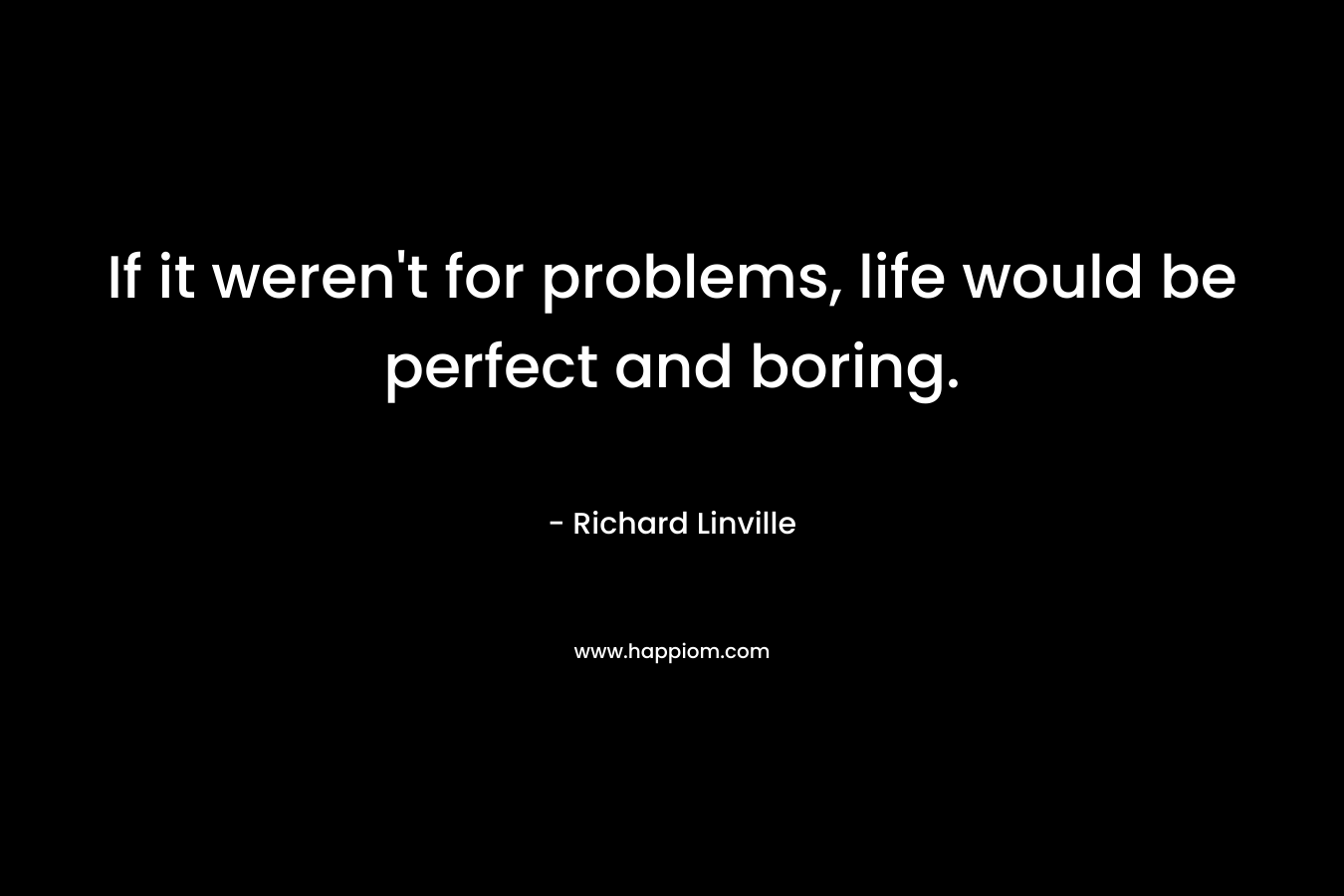 If it weren’t for problems, life would be perfect and boring. – Richard Linville