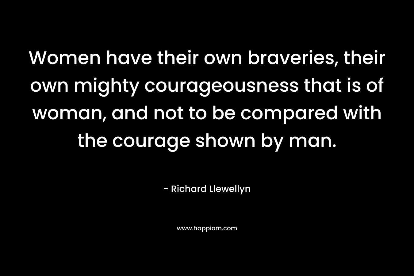 Women have their own braveries, their own mighty courageousness that is of woman, and not to be compared with the courage shown by man. – Richard Llewellyn