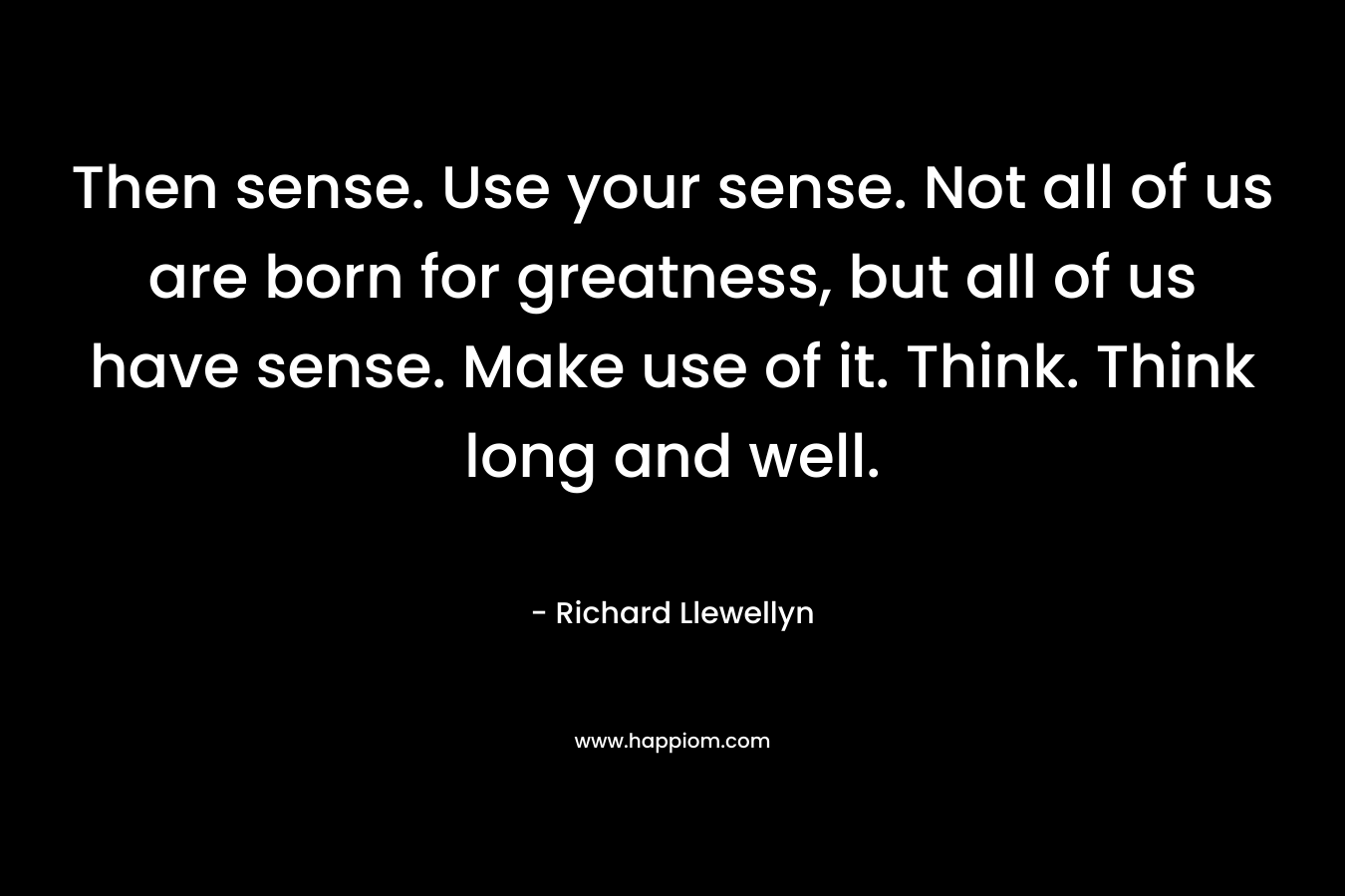 Then sense. Use your sense. Not all of us are born for greatness, but all of us have sense. Make use of it. Think. Think long and well.