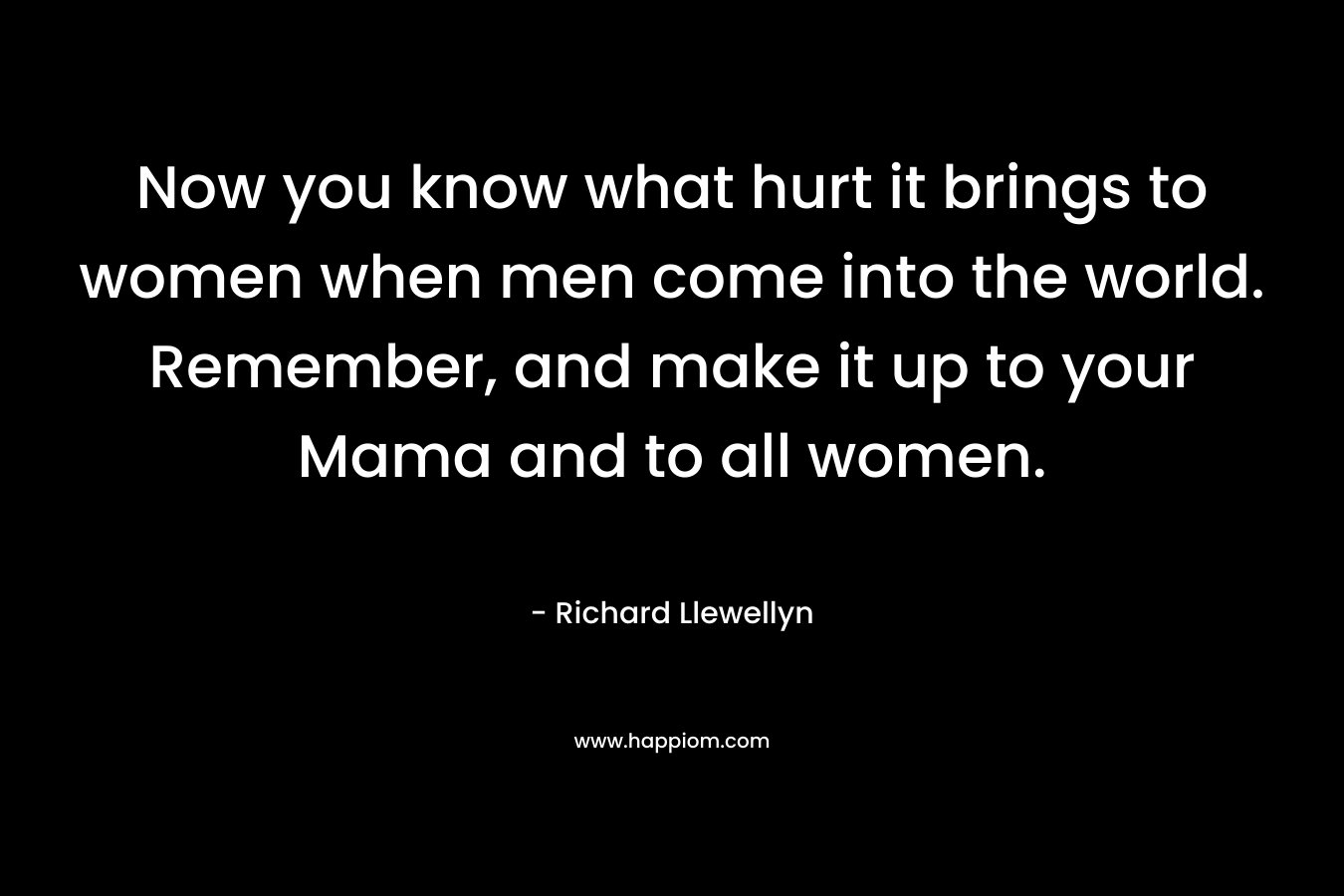 Now you know what hurt it brings to women when men come into the world. Remember, and make it up to your Mama and to all women. – Richard Llewellyn