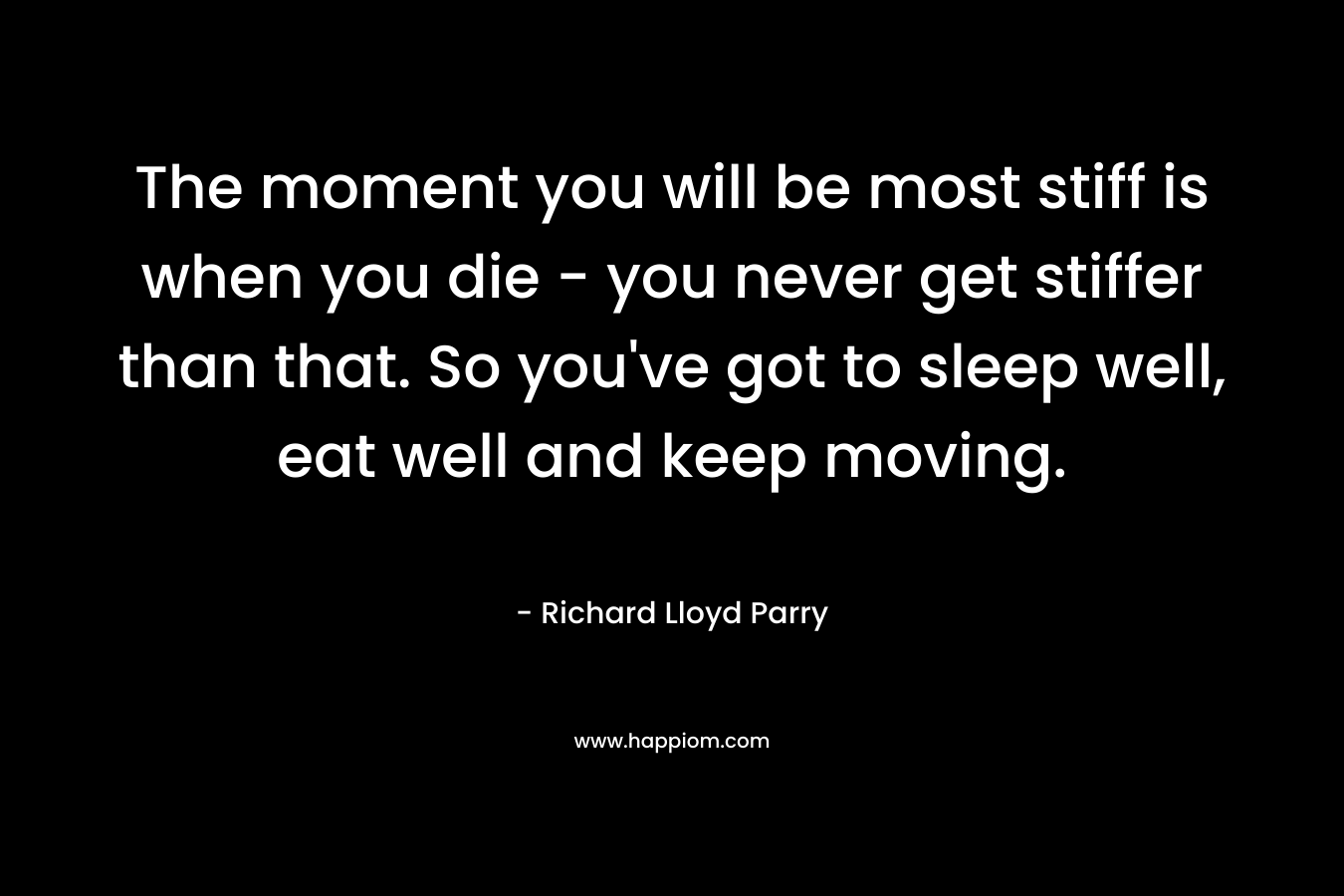 The moment you will be most stiff is when you die – you never get stiffer than that. So you’ve got to sleep well, eat well and keep moving. – Richard Lloyd Parry