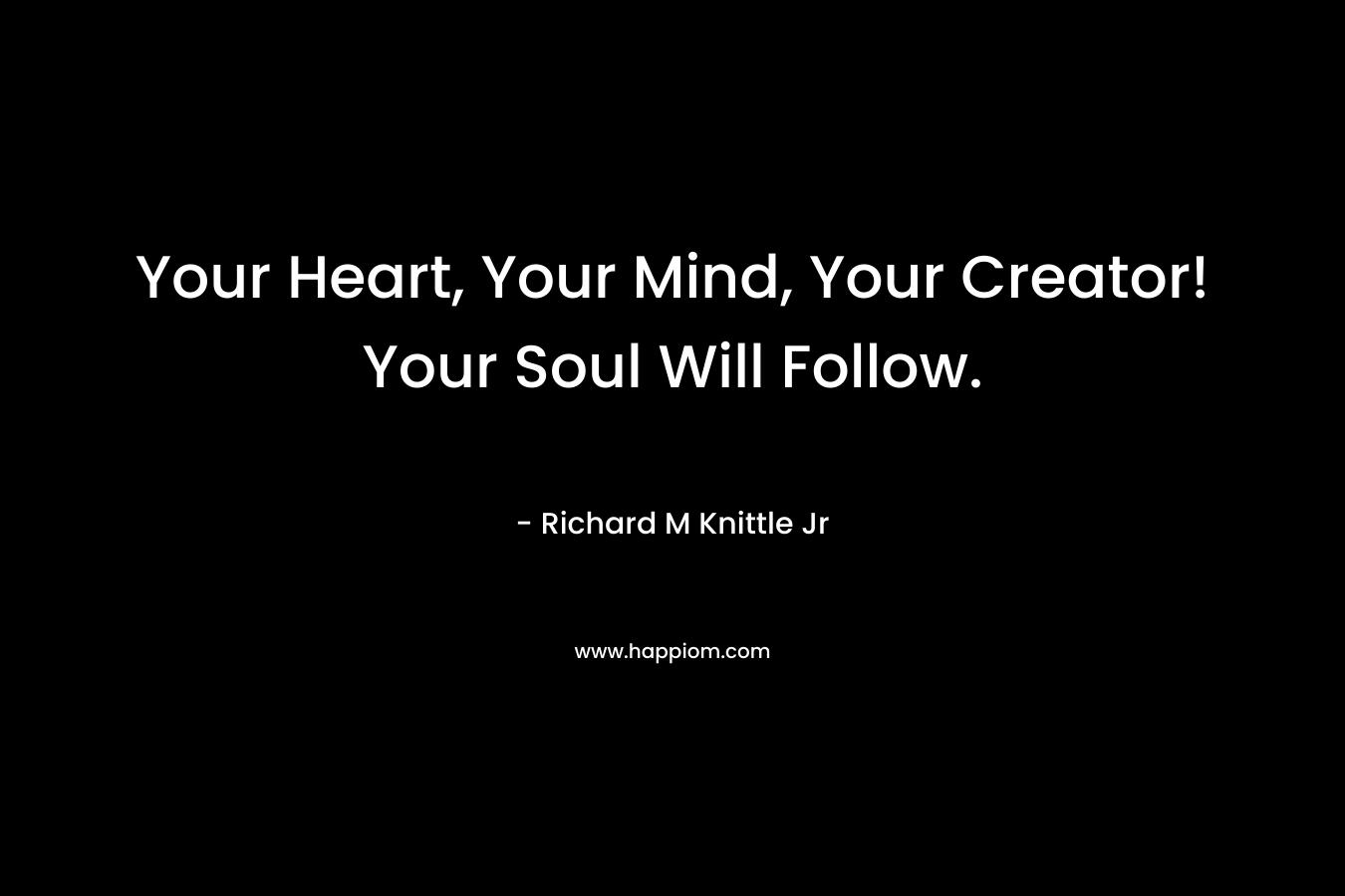 Your Heart, Your Mind, Your Creator! Your Soul Will Follow. – Richard M Knittle Jr