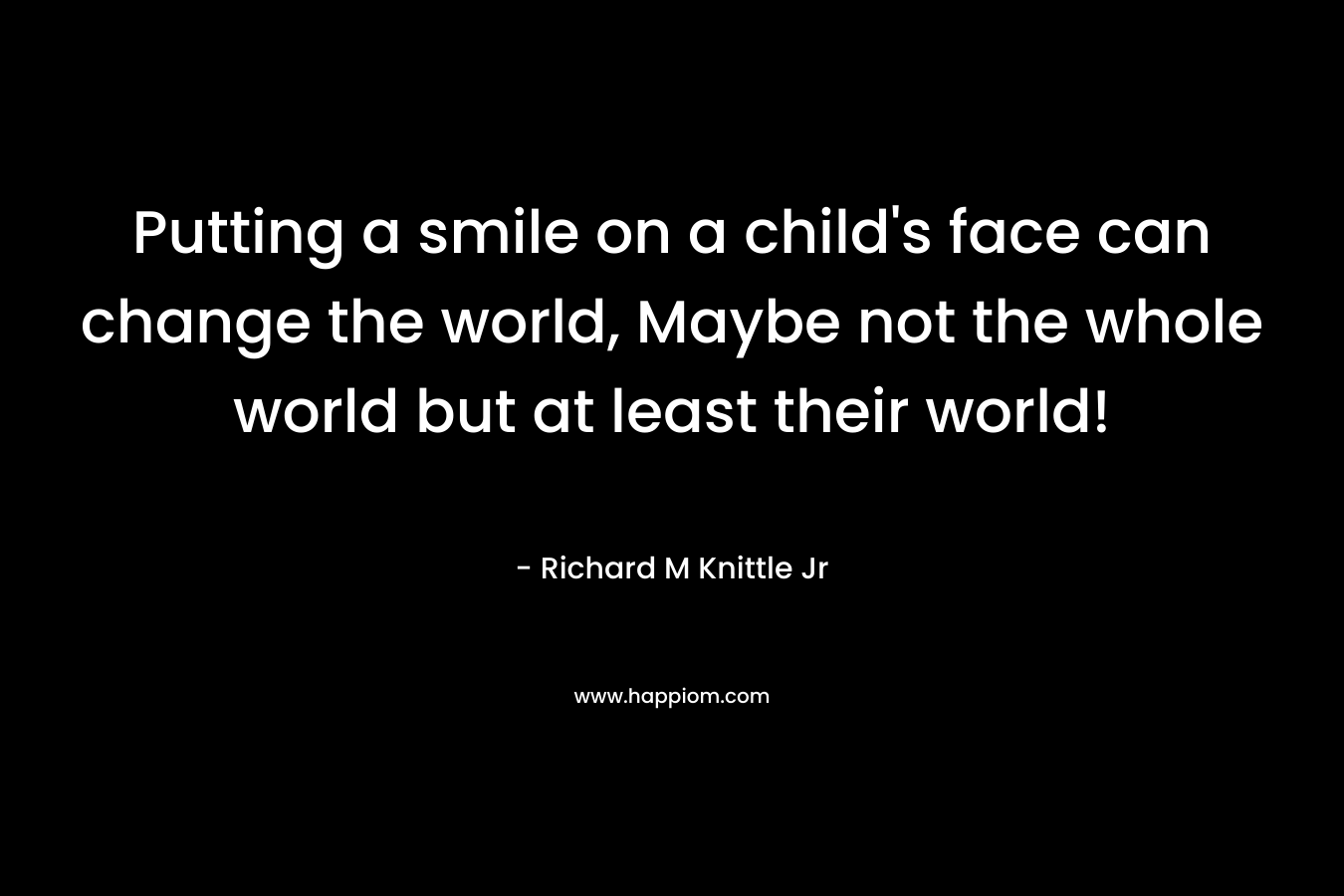 Putting a smile on a child's face can change the world, Maybe not the whole world but at least their world!