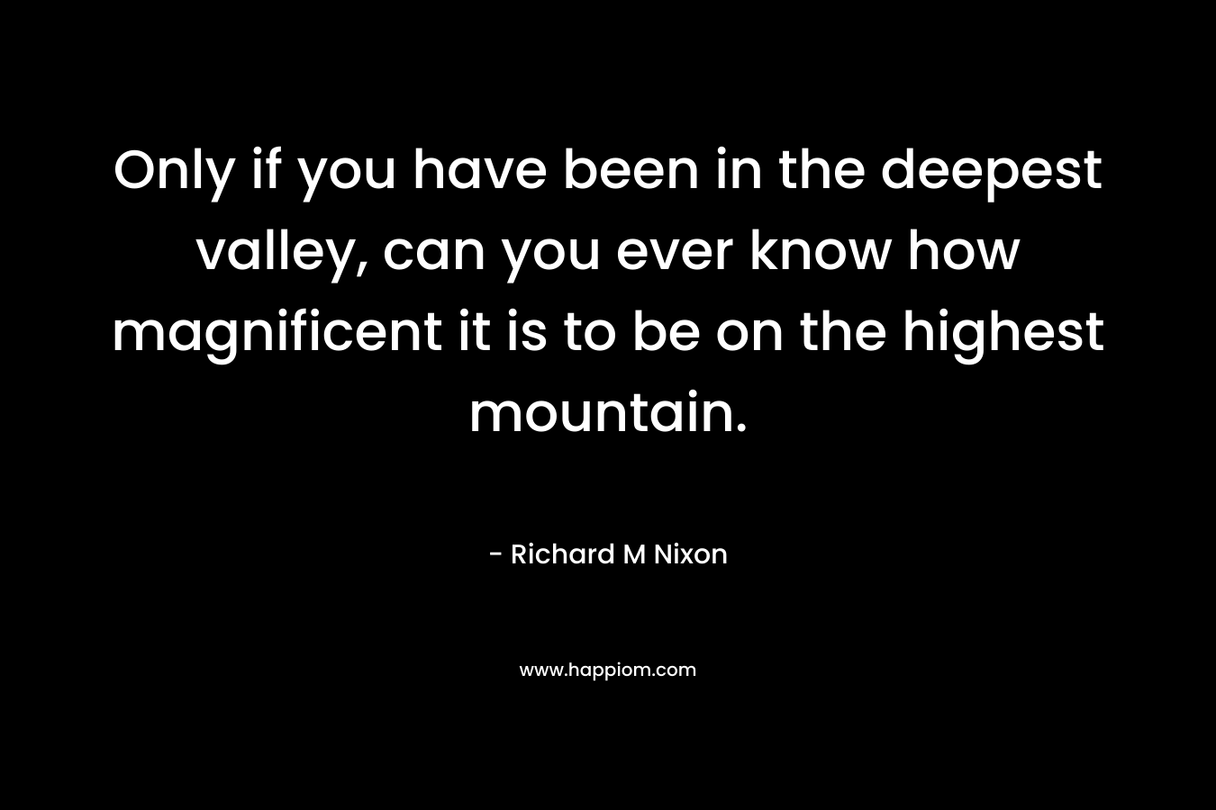 Only if you have been in the deepest valley, can you ever know how magnificent it is to be on the highest mountain. – Richard M Nixon