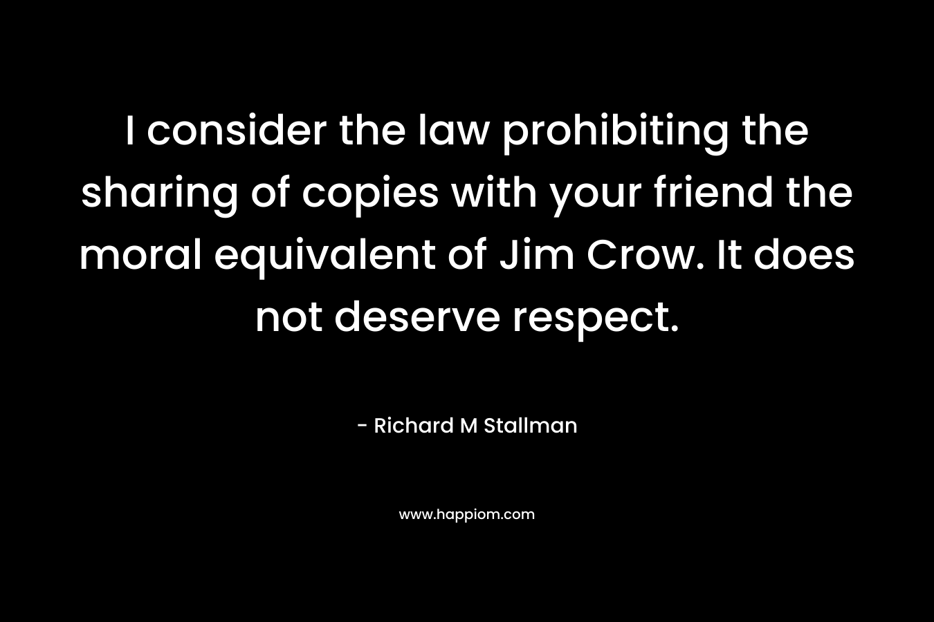 I consider the law prohibiting the sharing of copies with your friend the moral equivalent of Jim Crow. It does not deserve respect. – Richard M Stallman