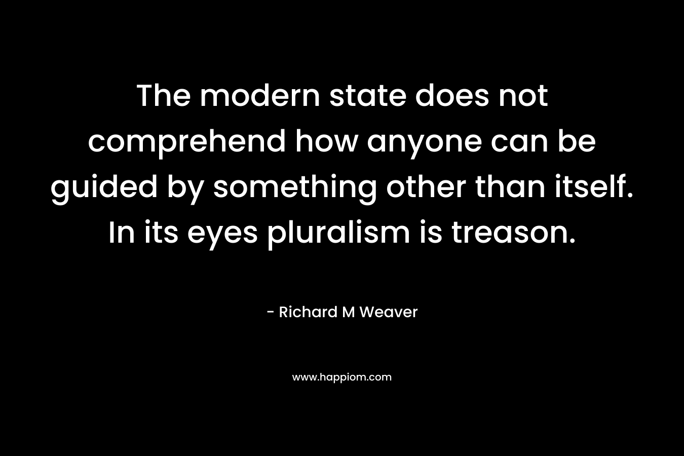 The modern state does not comprehend how anyone can be guided by something other than itself. In its eyes pluralism is treason. – Richard M Weaver