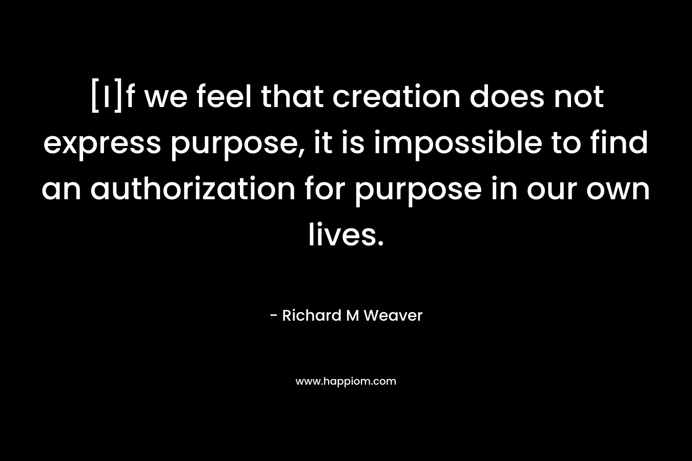 [I]f we feel that creation does not express purpose, it is impossible to find an authorization for purpose in our own lives. – Richard M Weaver