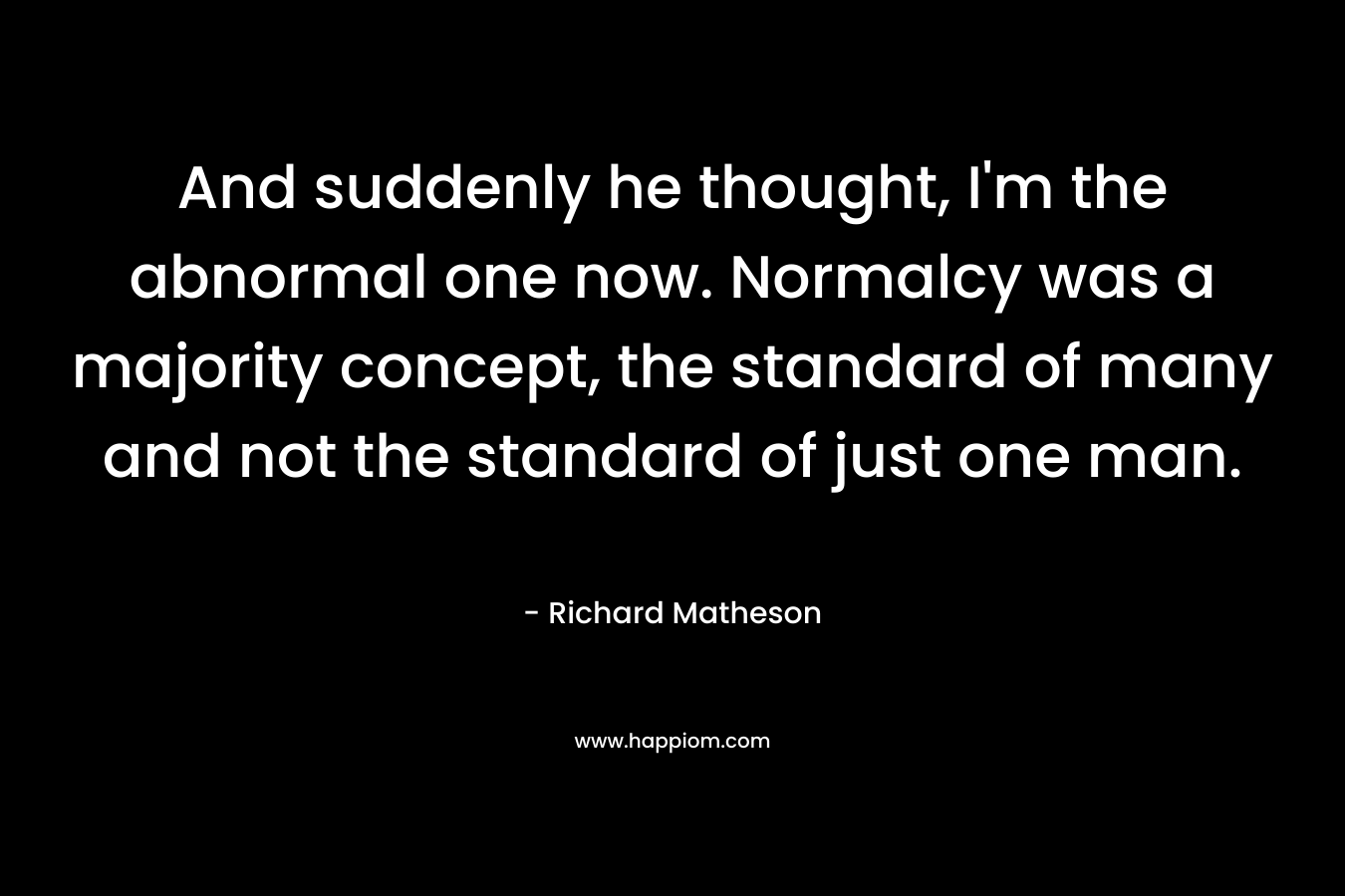 And suddenly he thought, I'm the abnormal one now. Normalcy was a majority concept, the standard of many and not the standard of just one man.