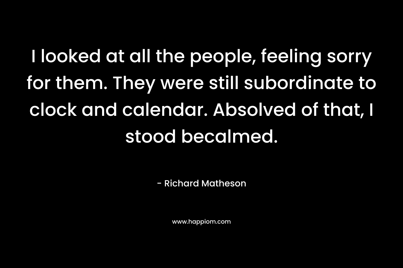 I looked at all the people, feeling sorry for them. They were still subordinate to clock and calendar. Absolved of that, I stood becalmed. – Richard Matheson