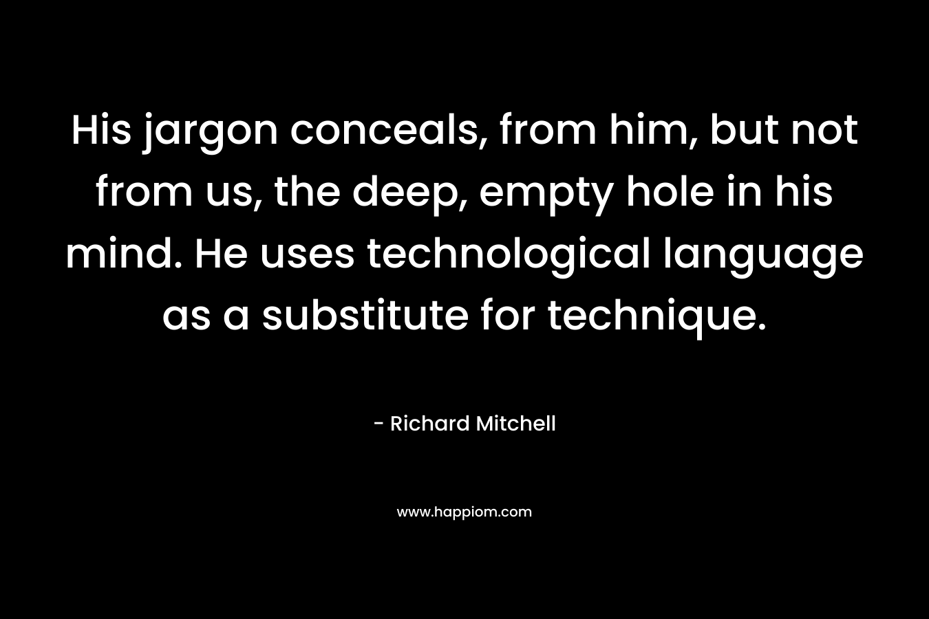 His jargon conceals, from him, but not from us, the deep, empty hole in his mind. He uses technological language as a substitute for technique. – Richard Mitchell