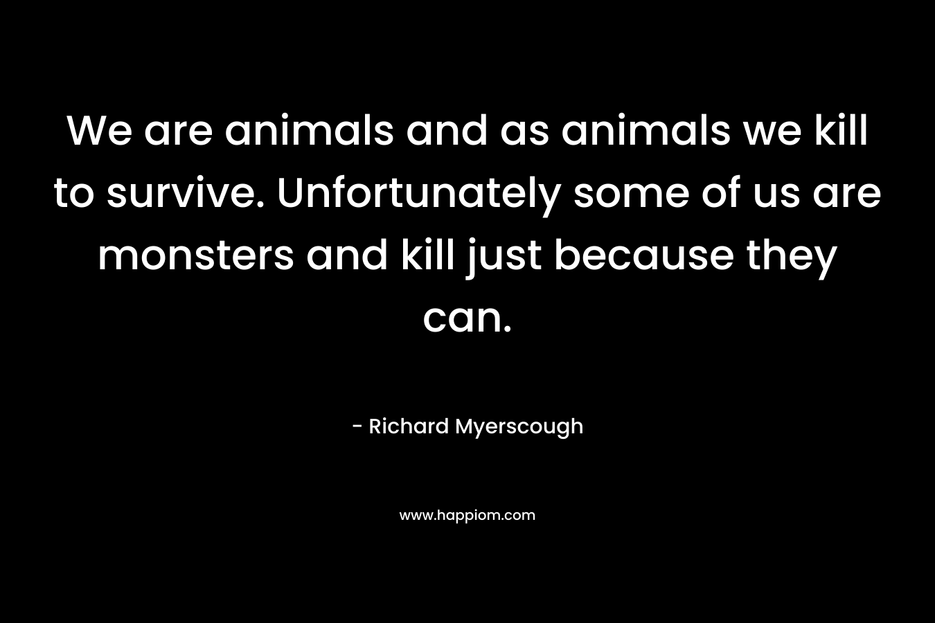 We are animals and as animals we kill to survive. Unfortunately some of us are monsters and kill just because they can.