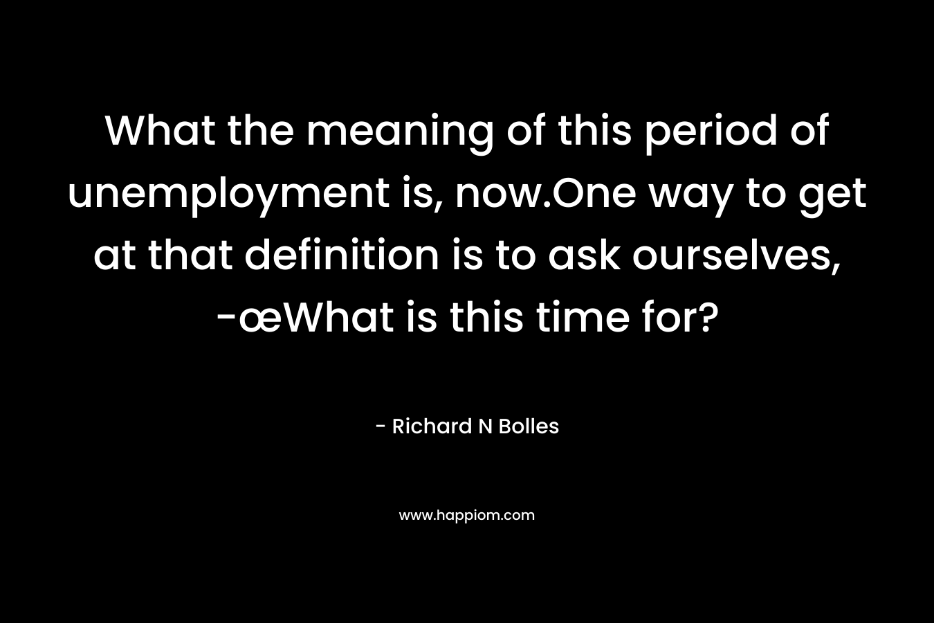 What the meaning of this period of unemployment is, now.One way to get at that definition is to ask ourselves, -œWhat is this time for? – Richard N Bolles