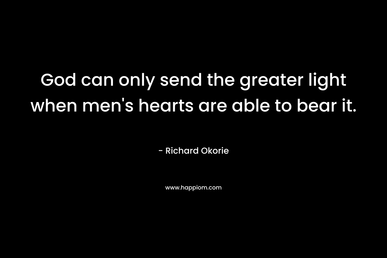 God can only send the greater light when men’s hearts are able to bear it. – Richard Okorie
