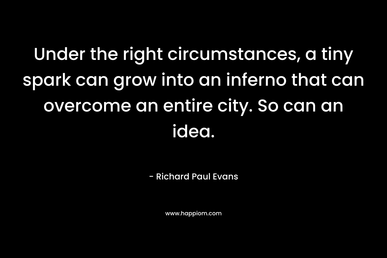 Under the right circumstances, a tiny spark can grow into an inferno that can overcome an entire city. So can an idea. – Richard Paul Evans