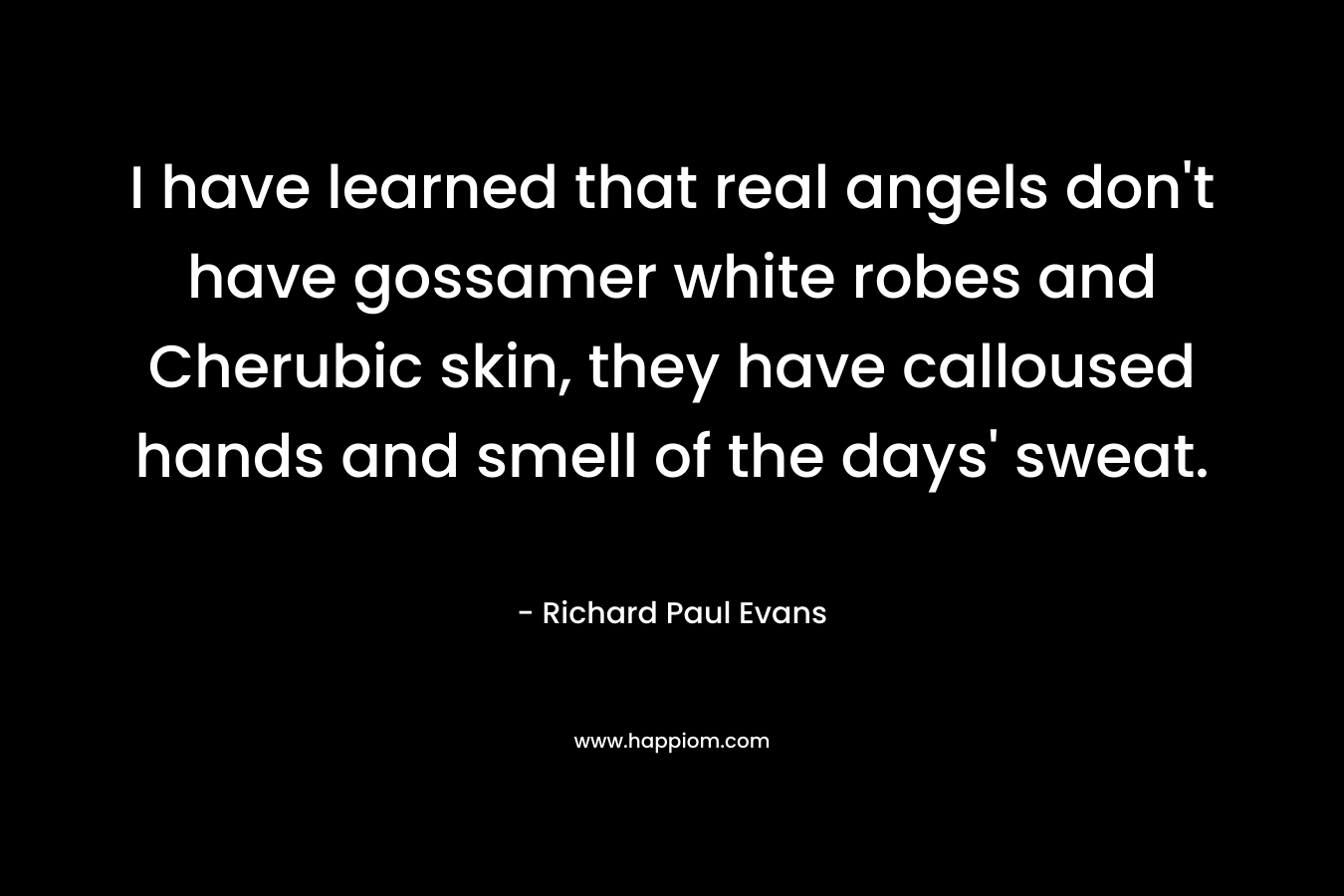I have learned that real angels don’t have gossamer white robes and Cherubic skin, they have calloused hands and smell of the days’ sweat. – Richard Paul Evans