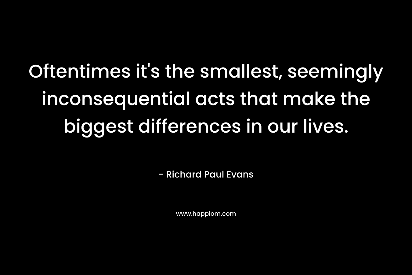 Oftentimes it’s the smallest, seemingly inconsequential acts that make the biggest differences in our lives. – Richard Paul Evans