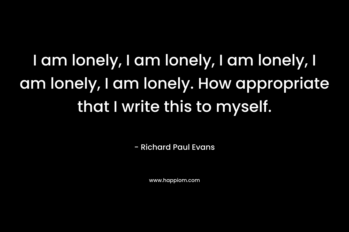 I am lonely, I am lonely, I am lonely, I am lonely, I am lonely. How appropriate that I write this to myself.