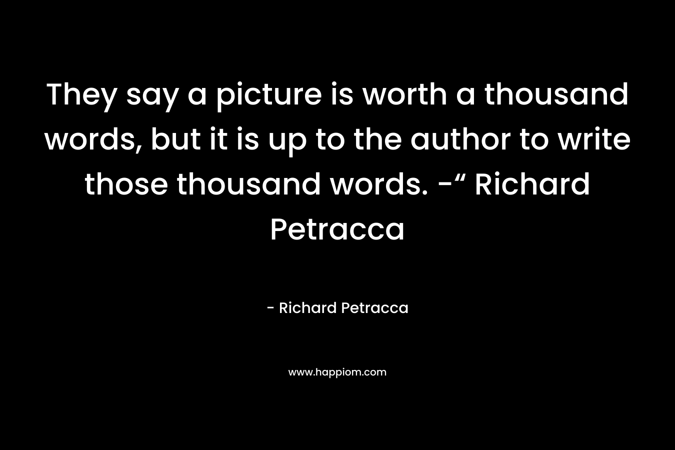 They say a picture is worth a thousand words, but it is up to the author to write those thousand words. -“ Richard Petracca