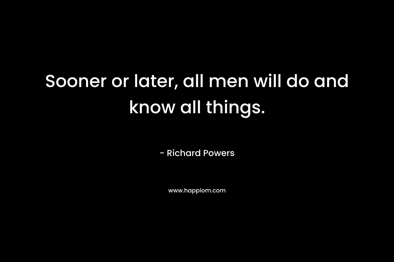 Sooner or later, all men will do and know all things. – Richard Powers