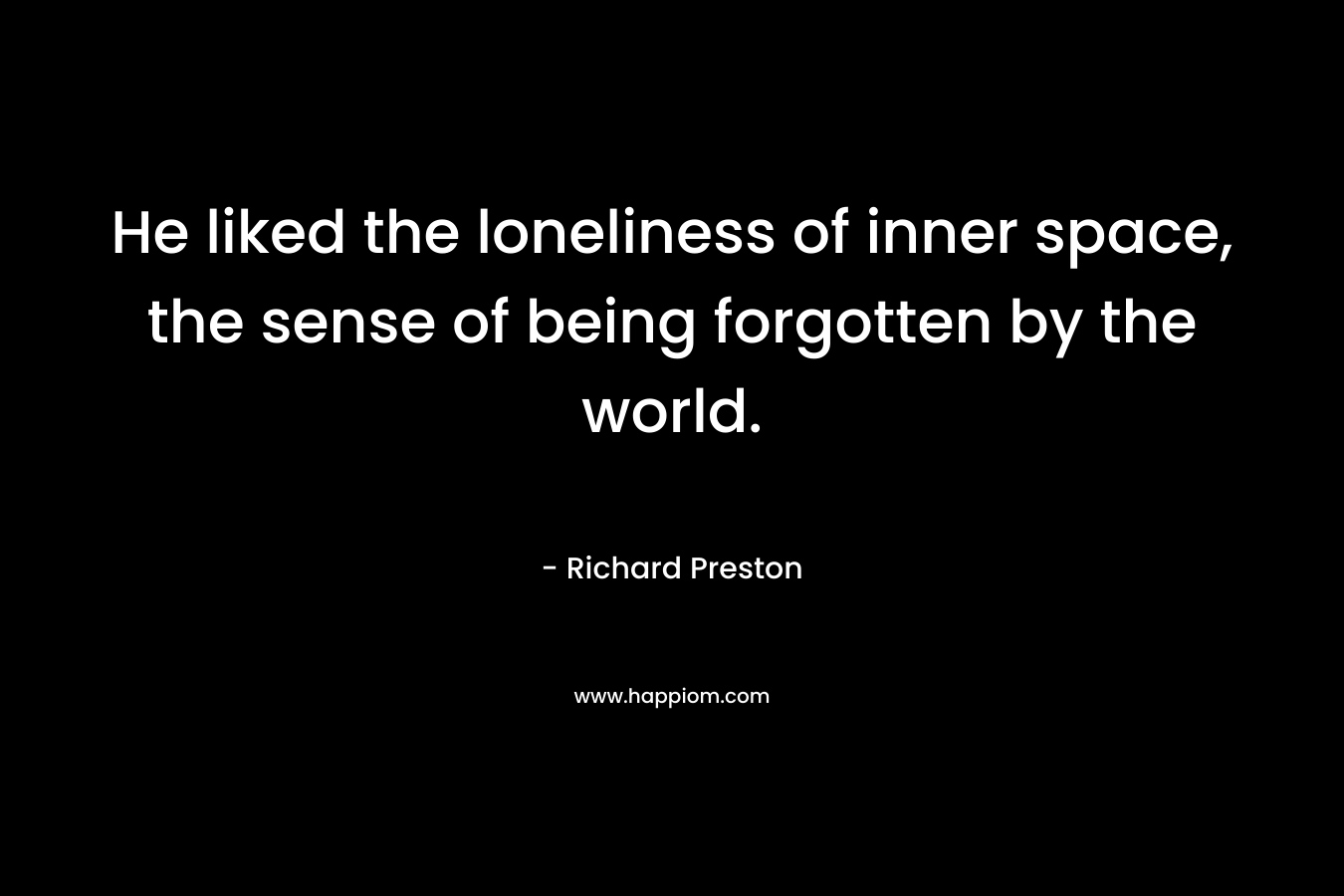 He liked the loneliness of inner space, the sense of being forgotten by the world. – Richard   Preston