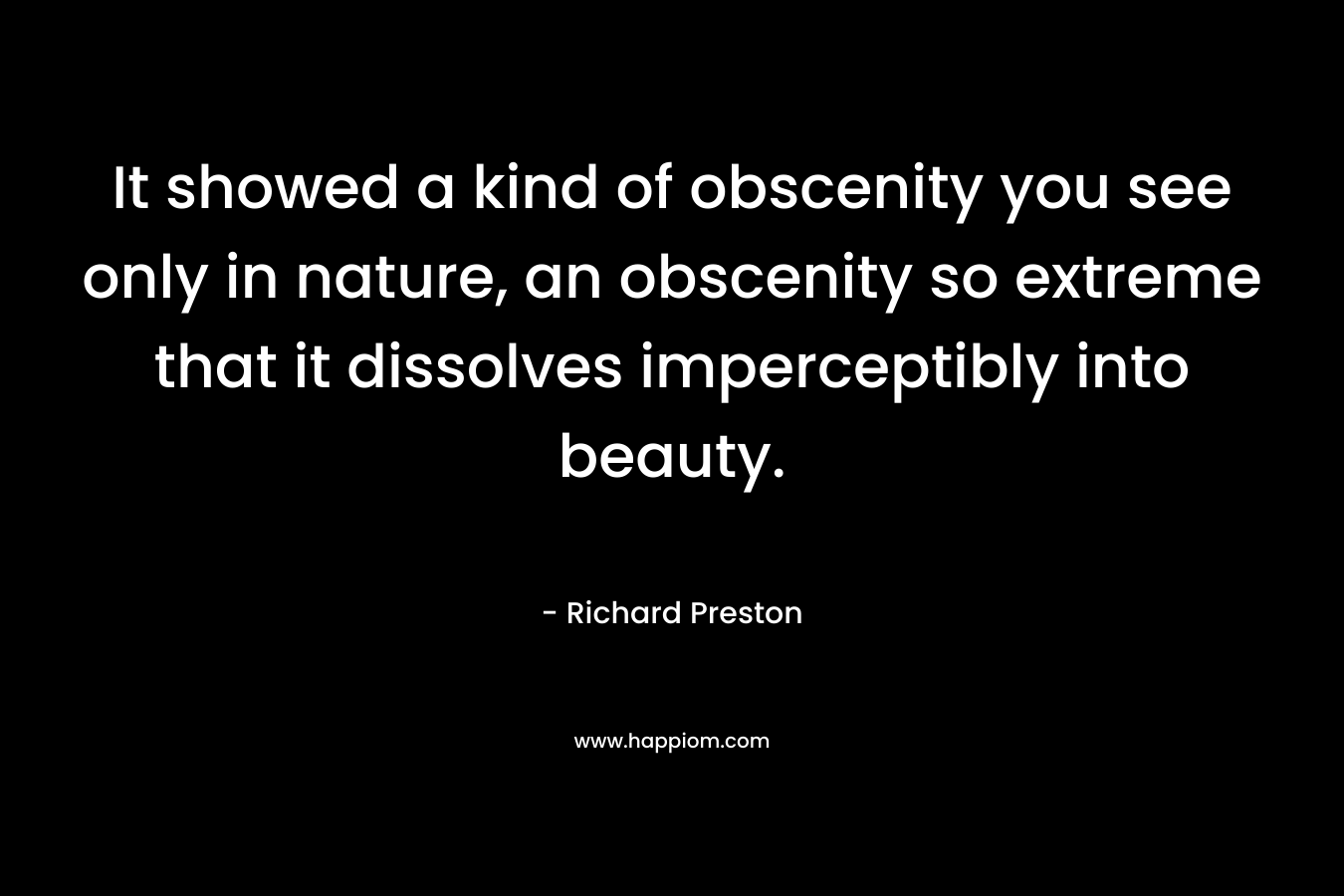 It showed a kind of obscenity you see only in nature, an obscenity so extreme that it dissolves imperceptibly into beauty. – Richard   Preston