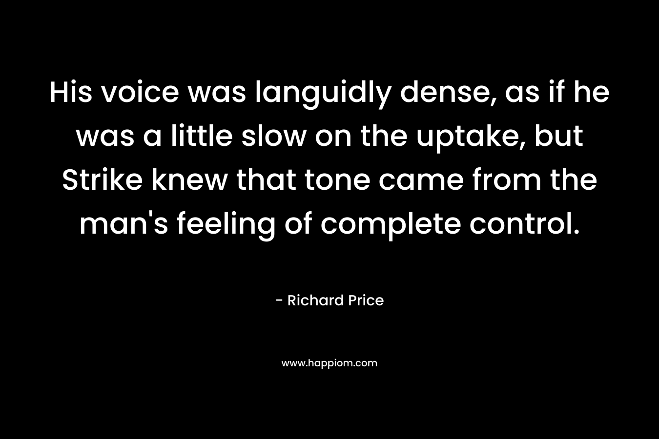 His voice was languidly dense, as if he was a little slow on the uptake, but Strike knew that tone came from the man’s feeling of complete control. – Richard Price