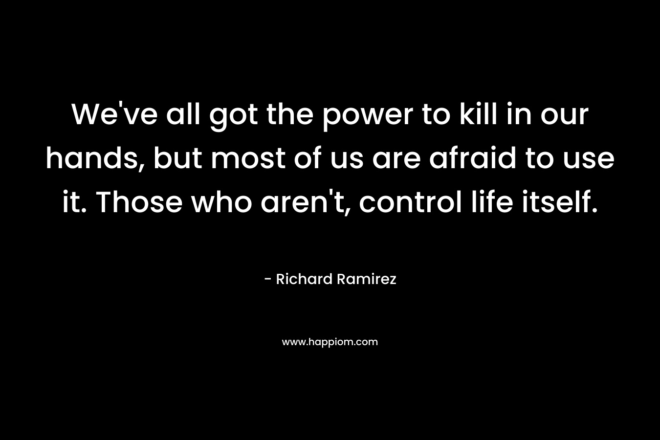 We've all got the power to kill in our hands, but most of us are afraid to use it. Those who aren't, control life itself.