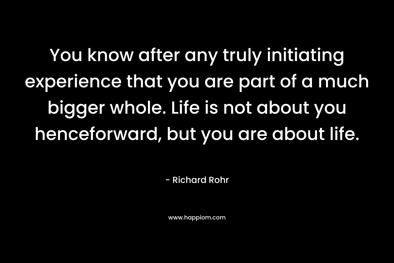 You know after any truly initiating experience that you are part of a much bigger whole. Life is not about you henceforward, but you are about life. – Richard Rohr