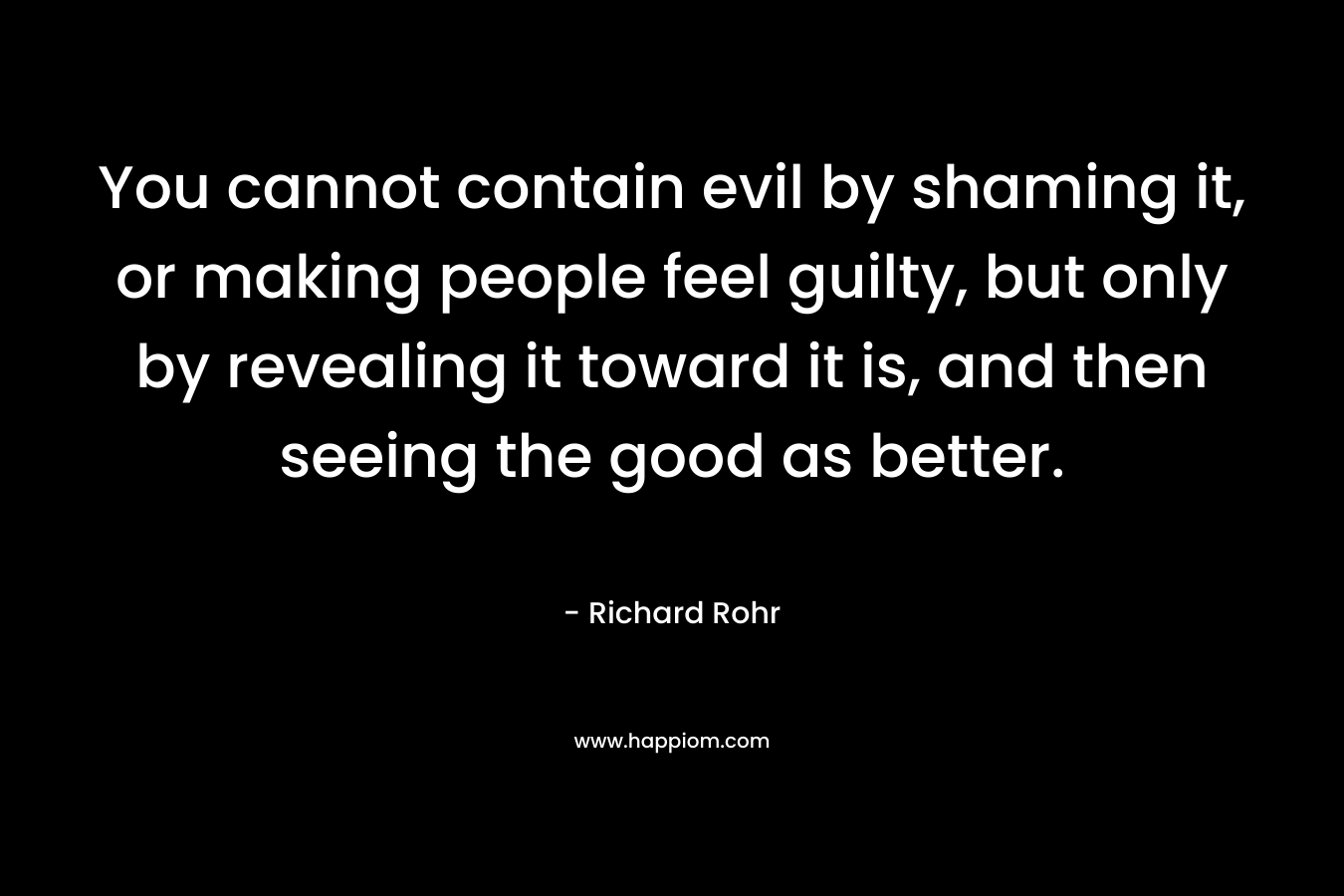 You cannot contain evil by shaming it, or making people feel guilty, but only by revealing it toward it is, and then seeing the good as better. – Richard Rohr