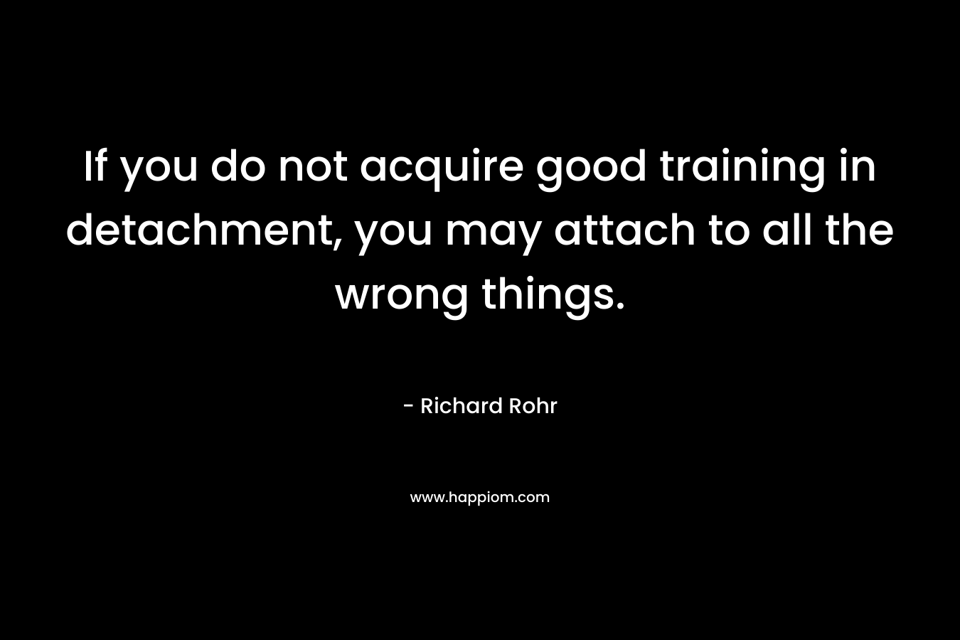 If you do not acquire good training in detachment, you may attach to all the wrong things.