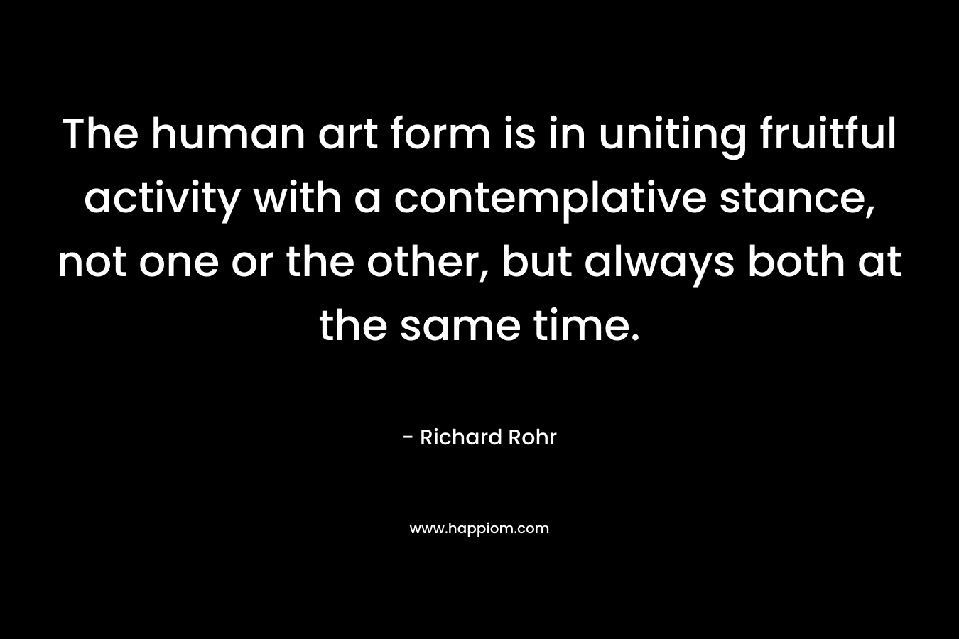 The human art form is in uniting fruitful activity with a contemplative stance, not one or the other, but always both at the same time. – Richard Rohr