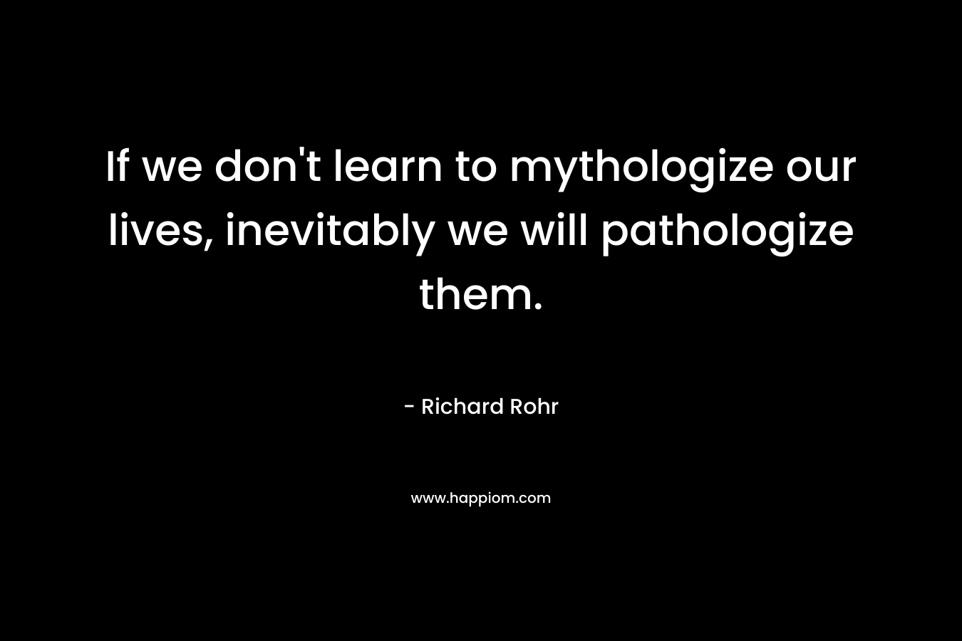 If we don’t learn to mythologize our lives, inevitably we will pathologize them. – Richard Rohr